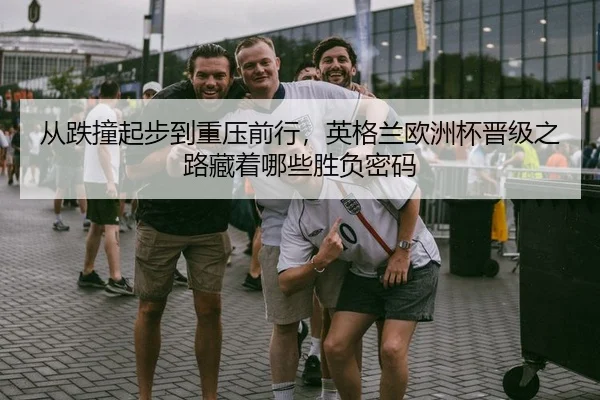 从跌撞起步到重压前行，英格兰欧洲杯晋级之路藏着哪些胜负密码 | Kering